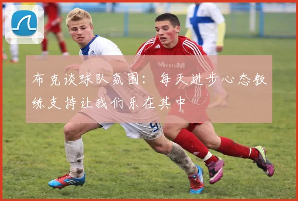 布克谈球队氛围：每天进步心态教练支持让我们乐在其中