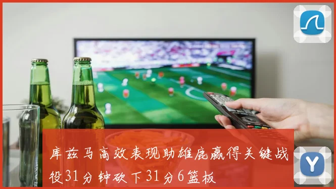 库兹马高效表现助雄鹿赢得关键战役31分钟砍下31分6篮板