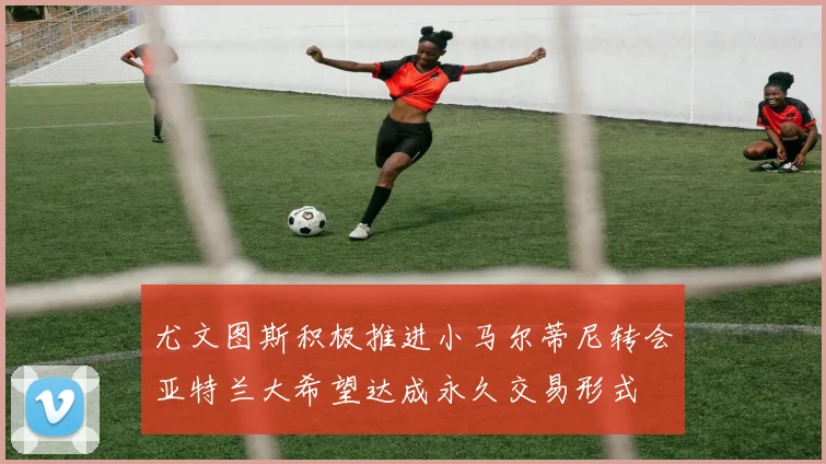 尤文图斯积极推进小马尔蒂尼转会亚特兰大希望达成永久交易形式