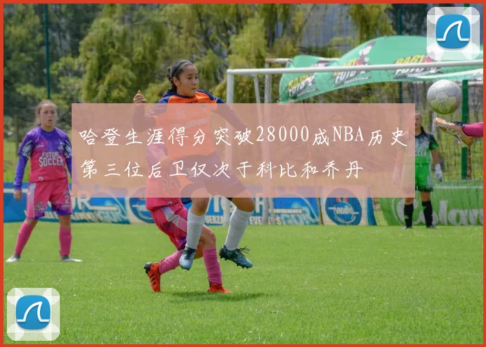 哈登生涯得分突破28000成NBA历史第三位后卫仅次于科比和乔丹