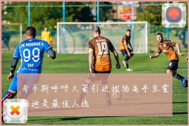 考辛斯呼吁火箭引进控场高手朱霍勒迪是最佳人选