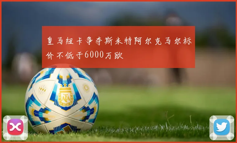 皇马纽卡争夺斯米特阿尔克马尔标价不低于6000万欧