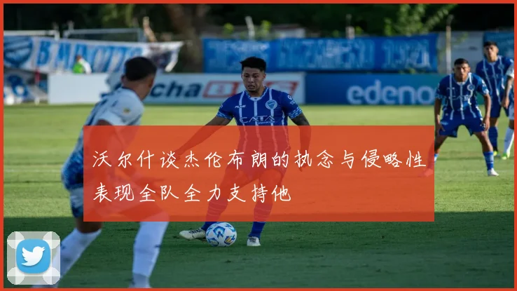 沃尔什谈杰伦布朗的执念与侵略性表现全队全力支持他