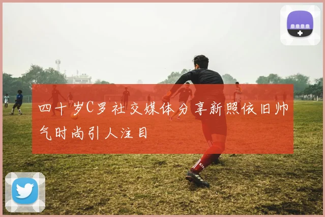 四十岁C罗社交媒体分享新照依旧帅气时尚引人注目