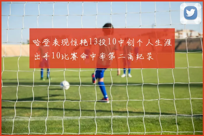 哈登表现惊艳13投10中创个人生涯出手10比赛命中率第二高纪录