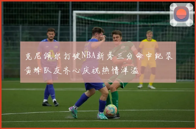 克尼佩尔打破NBA新秀三分命中纪录黄蜂队友齐心庆祝热情洋溢