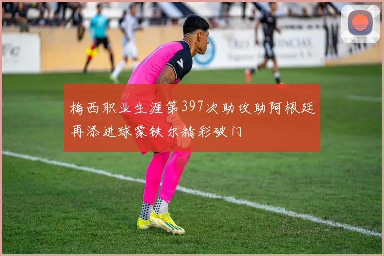 梅西职业生涯第397次助攻助阿根廷再添进球蒙铁尔精彩破门