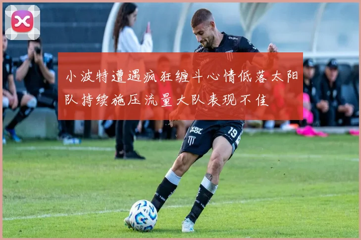 小波特遭遇疯狂缠斗心情低落太阳队持续施压流量大队表现不佳