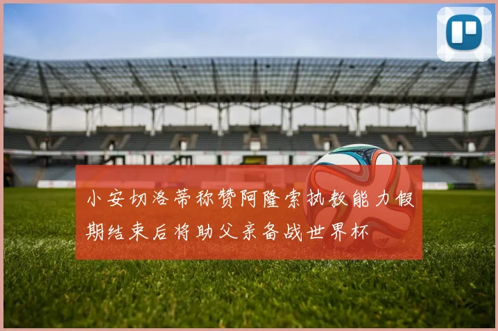 小安切洛蒂称赞阿隆索执教能力假期结束后将助父亲备战世界杯