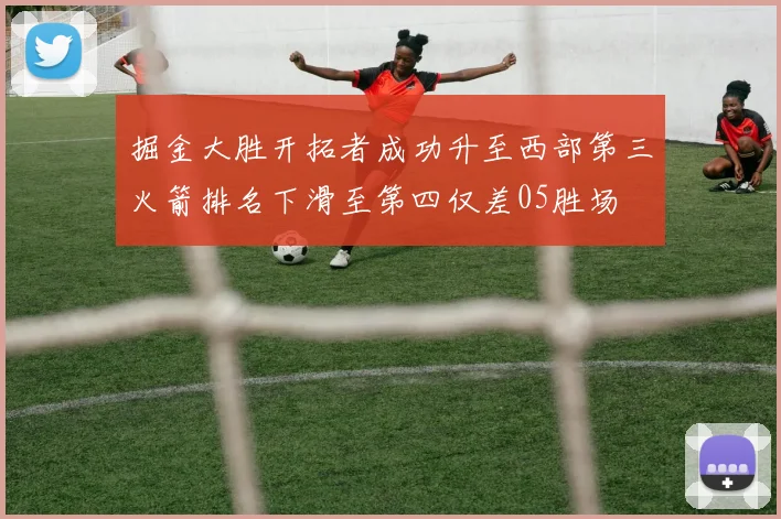 掘金大胜开拓者成功升至西部第三火箭排名下滑至第四仅差05胜场