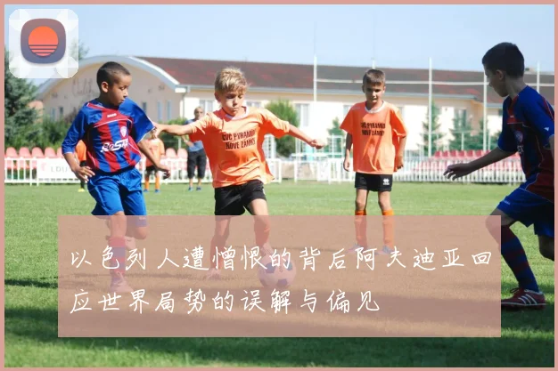 以色列人遭憎恨的背后阿夫迪亚回应世界局势的误解与偏见
