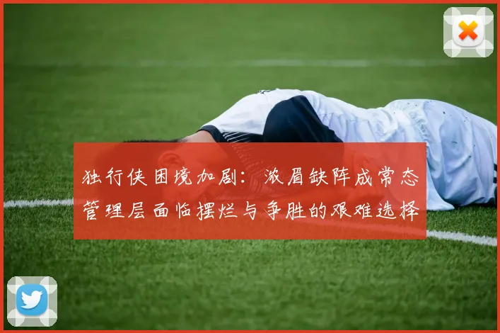 独行侠困境加剧：浓眉缺阵成常态管理层面临摆烂与争胜的艰难选择