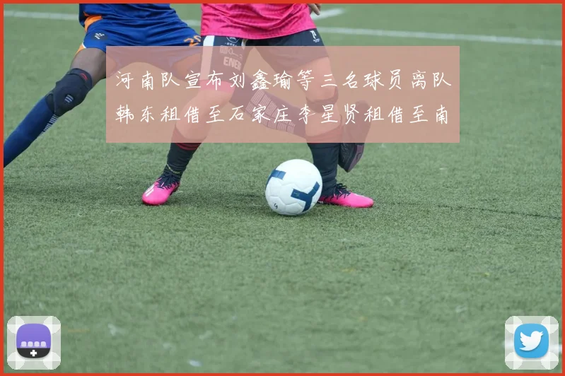河南队宣布刘鑫瑜等三名球员离队韩东租借至石家庄李星贤租借至南通