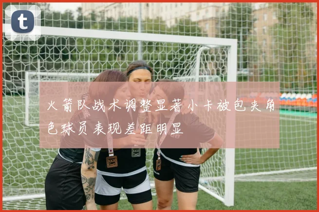 火箭队战术调整显著小卡被包夹角色球员表现差距明显