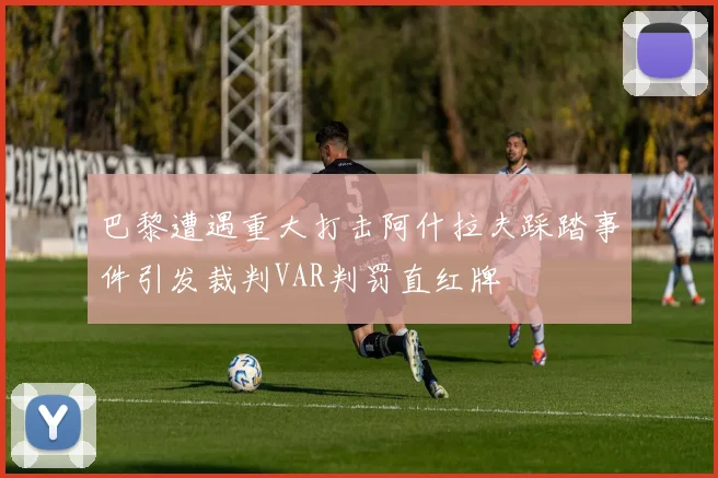 巴黎遭遇重大打击阿什拉夫踩踏事件引发裁判VAR判罚直红牌