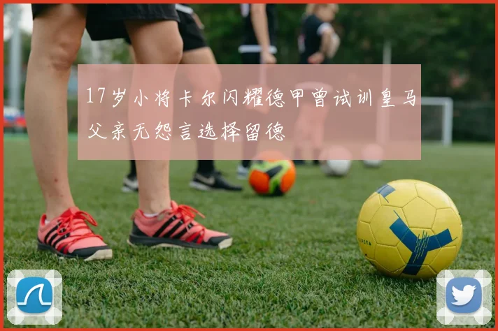 17岁小将卡尔闪耀德甲曾试训皇马父亲无怨言选择留德
