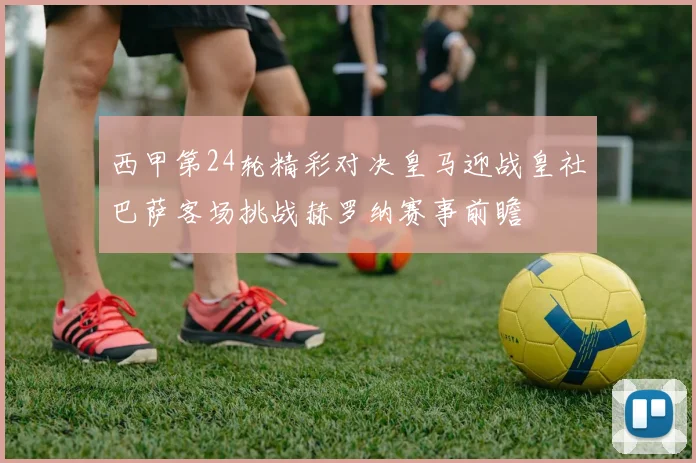 西甲第24轮精彩对决皇马迎战皇社巴萨客场挑战赫罗纳赛事前瞻