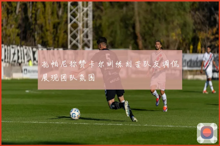 孔帕尼称赞卡尔训练刻苦队友调侃展现团队氛围