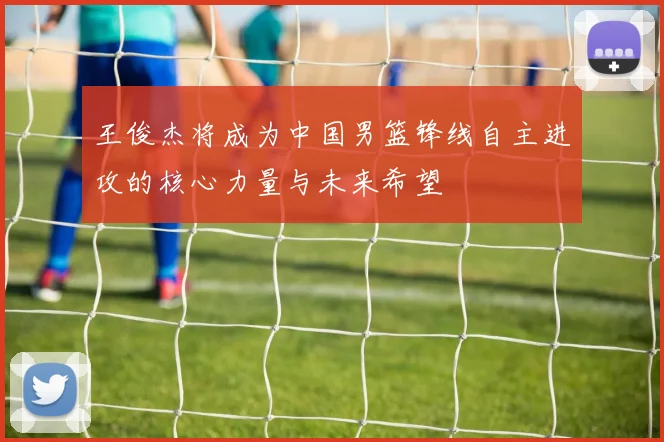 王俊杰将成为中国男篮锋线自主进攻的核心力量与未来希望