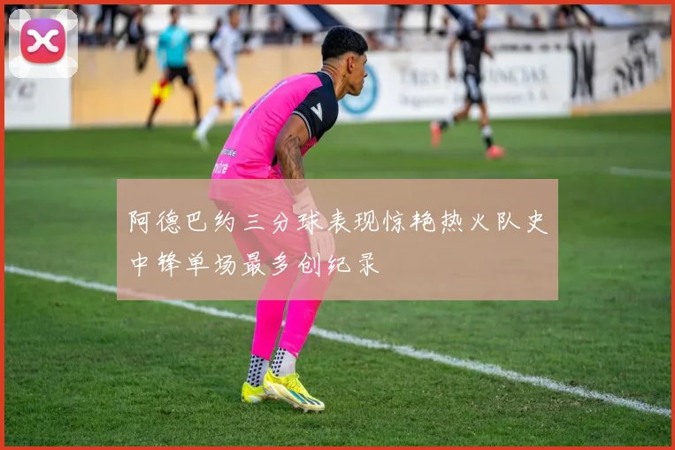 阿德巴约三分球表现惊艳热火队史中锋单场最多创纪录