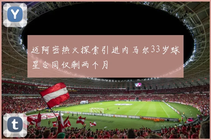 迈阿密热火探索引进内马尔33岁球星合同仅剩两个月