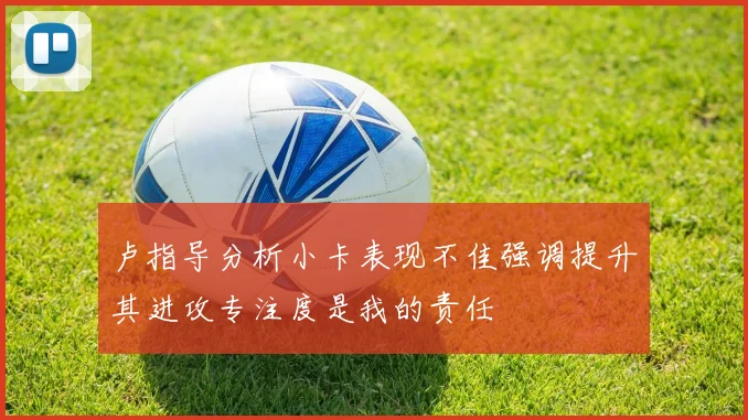 卢指导分析小卡表现不佳强调提升其进攻专注度是我的责任