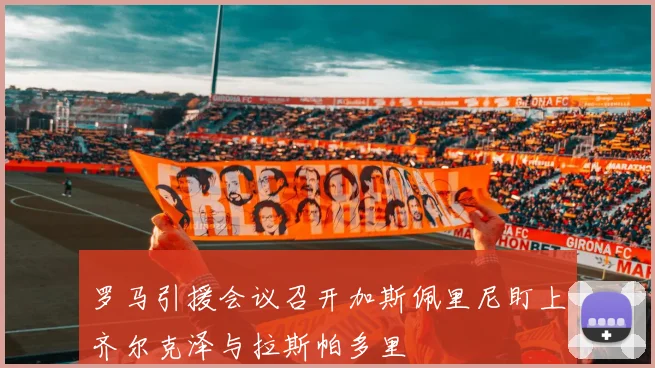罗马引援会议召开加斯佩里尼盯上齐尔克泽与拉斯帕多里