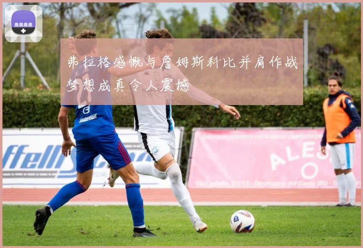 弗拉格感慨与詹姆斯科比并肩作战梦想成真令人震撼
