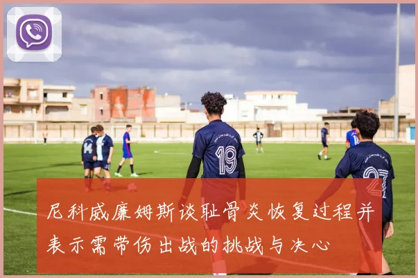尼科威廉姆斯谈耻骨炎恢复过程并表示需带伤出战的挑战与决心