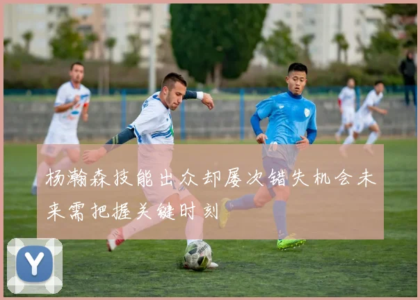 杨瀚森技能出众却屡次错失机会未来需把握关键时刻