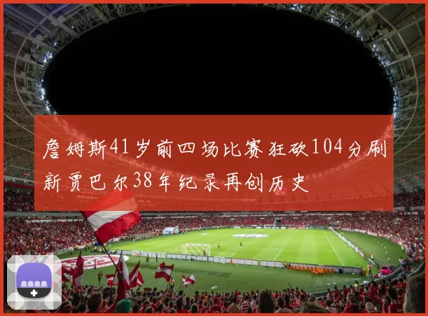 詹姆斯41岁前四场比赛狂砍104分刷新贾巴尔38年纪录再创历史
