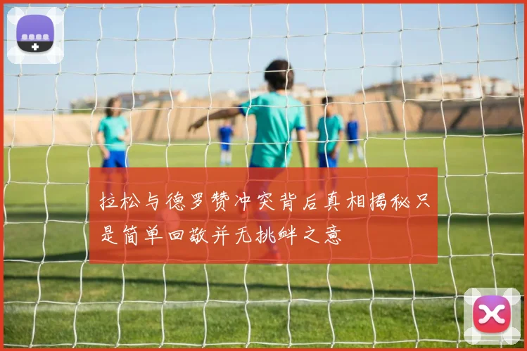 拉松与德罗赞冲突背后真相揭秘只是简单回敬并无挑衅之意