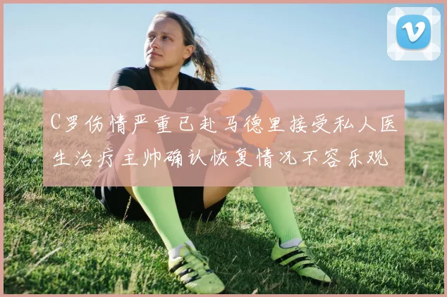 C罗伤情严重已赴马德里接受私人医生治疗主帅确认恢复情况不容乐观