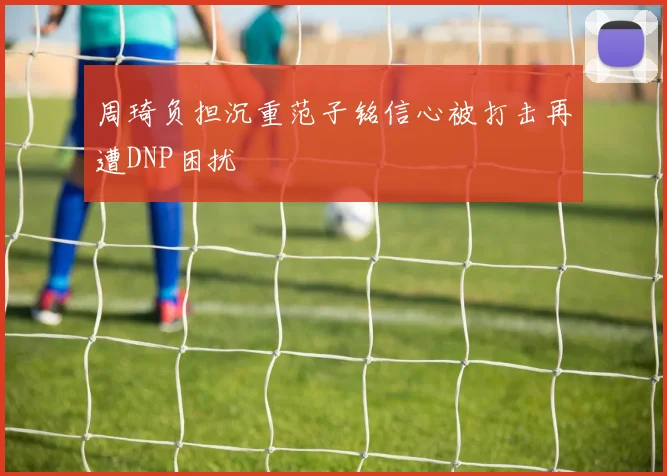 周琦负担沉重范子铭信心被打击再遭DNP困扰