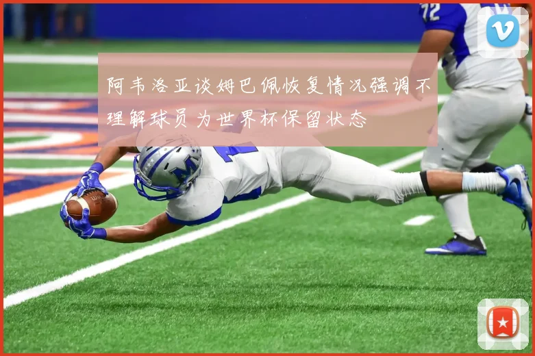 阿韦洛亚谈姆巴佩恢复情况强调不理解球员为世界杯保留状态