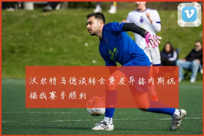 沃尔特马德谈转会费差异赫内斯祝福我赛季顺利