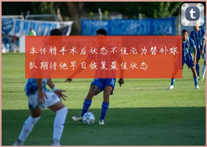 本怀特手术后状态不佳沦为替补球队期待他早日恢复最佳状态